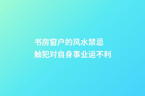 书房窗户的风水禁忌 触犯对自身事业运不利